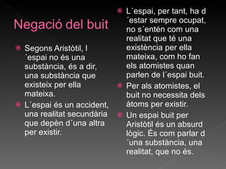 Segons Aristòtil, l´espai no és una substància, és a dir, una substància que existeix per ella mateixa. L´espai és un accident, una realitat secundària que depèn d´una altra per existir. L´espai, per tant, ha d´estar sempre ocupat, no s´entén com una realitat que té una existència per ella mateixa, com ho fan els atomistes quan parlen de l´espai buit. Per als atomistes, el buit no necessita dels àtoms per existir. Un espai buit per Aristòtil és un absurd lògic. És com parlar d´una substància, una realitat, que no és.  
