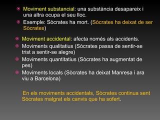Moviment substancial : una substància desapareix i una altra ocupa el seu lloc. Exemple: Sòcrates ha mort. ( Sòcrates ha deixat de ser Sòcrates )  Moviment accidental : afecta només als accidents. Moviments qualitatius (Sòcrates passa de sentir-se trist a sentir-se alegre) Moviments quantitatius (Sòcrates ha augmentat de pes) Moviments locals (Sòcrates ha deixat Manresa i ara viu a Barcelona) En els moviments accidentals, Sòcrates continua sent Sòcrates malgrat els canvis que ha sofert . 