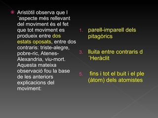 Aristòtil observa que l´aspecte més rellevant del moviment és el fet que tot moviment es produeix entre  dos estats oposats , entre dos contraris: triste-alegre, pobre-ric, Atenes-Alexandria, viu-mort. Aquesta mateixa observació fou la base de les anteriors explicacions del moviment: parell-imparell dels pitagòrics lluita entre contraris d´Heràclit f ins i tot el buit i el ple (àtom) dels atomistes 