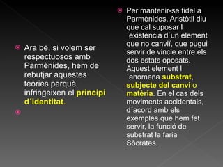 Ara bé, si volem ser respectuosos amb Parmènides ,  hem   de rebutjar aquestes teories perquè infringeixen el  principi d´identitat . Per mantenir-se fidel a Parmènides, Aristòtil diu que cal suposar l´existència d´un element que no canviï, que pugui servir de vincle entre els dos estats oposats. Aquest element l´anomena  substrat ,  subjecte del canvi  o  matèria . En el cas dels moviments accidentals, d´acord amb els exemples que hem fet servir, la funció de substrat la faria Sòcrates. 