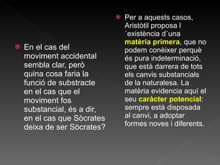 En el cas del moviment accidental sembla clar, però quina cosa faria la funció de substracte en el cas que el moviment fos substancial, és a dir, en el cas que Sòcrates deixa de ser Sòcrates? Per a aquests casos, Aristòtil proposa l´existència d´una  matèria primera , que no podem conèixer perquè és pura indeterminació, que està darrera de tots els canvis substancials de la naturalesa. La matèria evidencia aquí el seu  caràcter potencial : sempre està disposada al canvi, a adoptar formes noves i diferents. 