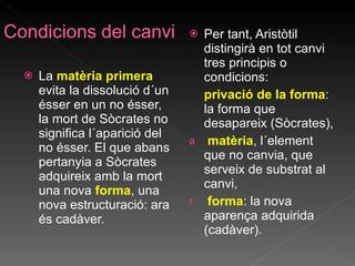 La  matèria primera   evita la dissolució d´un ésser en un no ésser, la mort de Sòcrates no significa l´aparició del no ésser. El que abans pertanyia a Sòcrates adquireix amb la mort una nova  forma , una nova estructuració: ara és cadàver.  Per tant, Aristòtil distingirà en tot canvi tres principis o condicions: privació de la forma : la forma que desapareix (Sòcrates), matèria , l´element que no canvia, que serveix de substrat al canvi, forma : la nova aparença adquirida (cadàver). 