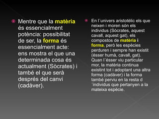 Mentre que la  matèria  és essencialment potència: possibilitat de ser, la  forma  és essencialment acte: ens mostra el que una determinada cosa és actualment (Sòcrates) i també el que serà després del canvi (cadàver). En l´univers aristotèlic els que neixen i moren són els individus (Sòcrates, aquest cavall, aquest gat), els compostos de  matèria  i   forma ,  però les espècies perduren i sempre han existit (ésser humà, cavall, gat). Quan l´ésser viu particular mor, la matèria continua existint tot i adoptant una altra forma (cadàver) i la forma també perviu en la resta d´individus que pertanyen a la mateixa espècie. 