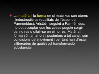 La  matèria  i la  forma  en si mateixos són eterns i indestructibles (qualitats de l´ésser de Parmènides). Aristòtil, seguint a Parmènides, no pot acceptar que les coses puguin sorgir del no res o diluir-se en el no res. Matèria i forma són anteriors i posteriors a tot canvi, són condicions del moviment i per tant han d´estar alliberades de qualsevol transformació substancial. 