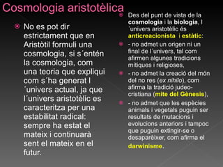 No es pot dir estrictament que en Aristòtil formuli una cosmologia, si s´entén la cosmologia, com una teoria que expliqui com s´ha generat l´univers actual, ja que  l´univers aristotèlic es caracteritza per una estabilitat radical: sempre ha estat el mateix i continuarà sent el mateix en el futur. Des del punt de vista de la  cosmologia  i la  biologia , l´univers aristotèlic és  anticreacionista  i  estàtic : - no admet un origen ni un final de l´univers, tal com afirmen algunes tradicions mítiques i religioses, - no admet la creació del món del no res ( ex nihilo ), com afirma la tradició judeo-cristiana ( mite del Gènesis ), - no admet que les espècies animals i vegetals puguin ser resultats de mutacions i evolucions anteriors i tampoc que puguin extingir-se o desaparèixer, com afirma el  darwinisme . 