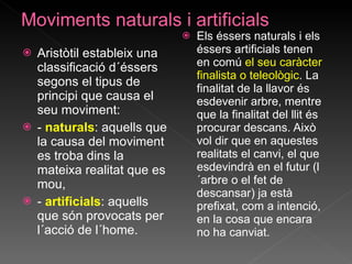 Aristòtil estableix una classificació d´éssers segons el tipus de principi que causa el seu moviment: -  naturals : aquells que la causa del moviment es troba dins la mateixa realitat que es mou, -  artificials : aquells que són provocats per l´acció de l´home. Els éssers naturals i els éssers artificials tenen en comú  el seu caràcter finalista o teleològic . La finalitat de la llavor és esdevenir arbre, mentre que la finalitat del llit és procurar descans. Això vol dir que en aquestes realitats el canvi, el que esdevindrà en el futur (l´arbre o el fet de descansar) ja està prefixat, com a intenció, en la cosa que encara no ha canviat.  