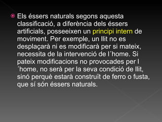 Els éssers naturals segons aquesta classificació, a diferència dels éssers artificials, posseeixen un  principi intern  de moviment. Per exemple, un llit no es desplaçarà ni es modificarà per si mateix, necessita de la intervenció de l´home. Si pateix modificacions no provocades per l´home, no serà per la seva condició de llit, sinó perquè estarà construït de ferro o fusta, que sí són éssers naturals.  