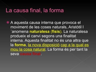A aquesta causa interna que provoca el moviment de les coses naturals, Aristòtil l´anomena  naturalesa  ( fisis ).  La naturalesa produeix el canvi segons una finalitat interna. Aquesta finalitat no és una altra que la  forma ,  la nova disposició   cap a la qual es mou la cosa natural . La forma és per tant la seva  causa final . 