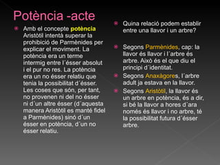 Amb el concepte  potència  Aristòtil intentà superar la prohibició de Parmènides per explicar el moviment. La potència era un terme intermig entre l´ésser absolut i el pur no res. La potència era un no ésser relatiu que tenia la possibilitat d´ésser. Les coses que són, per tant, no provenen ni del no ésser ni d´un altre ésser (d´aquesta manera Aristòtil es manté fidel a Parmènides) sinó d´un ésser en potència, d´un no ésser relatiu. Quina relació podem establir entre una llavor i un arbre?  Segons  Parmènides , cap: la llavor és llavor i l´arbre és arbre. Això és el que diu el principi d´identitat.  Segons  Anaxàgore s, l´arbre adult ja estava en la llavor. Segons  Aristòtil , la llavor és un arbre en potència, és a dir, si bé la llavor a hores d´ara només és llavor i no arbre, té la possibilitat futura d´ésser arbre. 