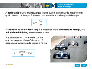 z
A aceleração é uma grandeza que indica quanto a velocidade mudou e em
qual intervalo de tempo. A fórmula para calcular a aceleração é dada por:
A variação da velocidade (Δv) é a diferença entre a velocidade final (vf) e a
velocidade inicial (vi) do objeto estudado.
A aceleração de um carro de corrida
que, na largada, atingiu 30 m/s em 5
segundos é calculada da seguinte forma:
a =
v
t
a = = 6m/s230m/s
5s
ANTÔNIOGAUDÉRIO/FOLHAPRESS
10
 