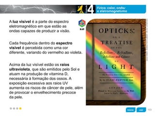 z
A luz visível é a parte do espectro
eletromagnético em que estão as
ondas capazes de produzir a visão.
Acima da luz visível estão os raios
ultravioleta, que são emitidos pelo Sol e
atuam na produção de vitamina D,
necessária à formação dos ossos. A
exposição excessiva aos raios UV
aumenta os riscos de câncer de pele, além
de provocar o envelhecimento precoce
da pele.
DAVIDPARKER/SCIENCEPHOTOLIBRARY/SPLDC/LATINSTOCK
Cada frequência dentro do espectro
visível é percebida como uma cor
diferente, variando do vermelho ao violeta.
103
 