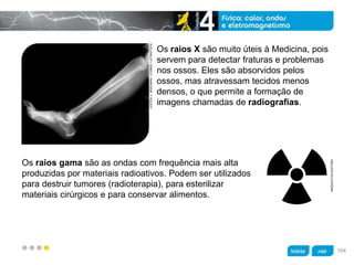 z
Os raios X são muito úteis à Medicina, pois
servem para detectar fraturas e problemas
nos ossos. Eles são absorvidos pelos
ossos, mas atravessam tecidos menos
densos, o que permite a formação de
imagens chamadas de radiografias.
Os raios gama são as ondas com frequência mais alta
produzidas por materiais radioativos. Podem ser utilizados
para destruir tumores (radioterapia), para esterilizar
materiais cirúrgicos e para conservar alimentos.
LESTERV.BERGMAN/CORBIS/LATINSTOCK
ARQUIVODAEDITORA
104
 