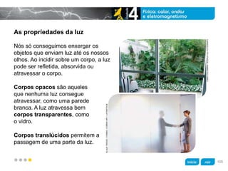 z
As propriedades da luz
Corpos translúcidos permitem a
passagem de uma parte da luz.
Nós só conseguimos enxergar os
objetos que enviam luz até os nossos
olhos. Ao incidir sobre um corpo, a luz
pode ser refletida, absorvida ou
atravessar o corpo.
FABIOCOLOMBINI/ACERVODOFOTÓGRAFO
KLAUSTIEDGE/CORBIS/CORBIS(RF)/LATINSTOCK
Corpos opacos são aqueles
que nenhuma luz consegue
atravessar, como uma parede
branca. A luz atravessa bem
corpos transparentes, como
o vidro.
105
 