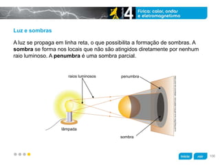 z
Luz e sombras
A luz se propaga em linha reta, o que possibilita a formação de sombras. A
sombra se forma nos locais que não são atingidos diretamente por nenhum
raio luminoso. A penumbra é uma sombra parcial.
raios luminosos
lâmpada
sombra
penumbra
ILUSTRAÇÕES:KLNARTESGRÁFICAS/ARQUIVODAEDITORA
106
 