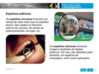 z
Espelhos esféricos
Os espelhos côncavos fornecem
imagens ampliadas de objetos
próximos. Por isso, são utilizados pelos
dentistas, em espelhos de
maquiagem, entre outras aplicações.
Os espelhos convexos fornecem um
campo de visão maior que os espelhos
planos. São usados no retrovisor
externo de veículos, em saídas de
estacionamentos, em lojas, etc.
CORDELIAMOLLOY/SCIENCEPHOTOLIBRARY/LATINSTOCK
MARKTHOMAS/SCIENCEPHOTOLIBRARY/LATINSTOCK
112
 