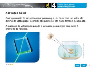 z
A refração da luz
A mudança de velocidade quando a luz passa de um meio para outro é
chamada de refração.
Quando um raio de luz passa do ar para a água, ou do ar para um vidro, ele
diminui de velocidade. Se incidir obliquamente, ele muda também de direção.
GIPHOTOSTOCK/PHOTORESEARCHERS,INC./LATINSTOCK
ADILSONSECCO/ARQUIVODAEDITORA
113
 