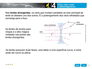 z
Nas lentes divergentes, os raios que incidem paralelos ao eixo principal da
lente se afastam uns dos outros. É o prolongamento dos raios refratados que
converge para o foco.
As lentes de óculos para
miopia e o olho mágico
instalado nas portas são
lentes divergentes.
As lentes possuem duas faces: uma delas é uma superfície curva; a outra
pode ser curva ou plana.
raios incidentes
raios
refratados
eixo
F
KLNARTESGRÁFICAS/ARQUIVODAEDITORA
F
115
 