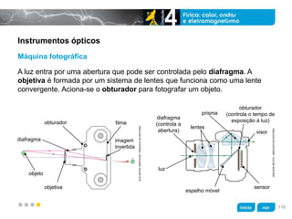 z
Instrumentos ópticos
A luz entra por uma abertura que pode ser controlada pelo diafragma. A
objetiva é formada por um sistema de lentes que funciona como uma lente
convergente. Aciona-se o obturador para fotografar um objeto.
Máquina fotográfica
obturador
diafragma
filme
imagem
invertida
objeto
objetiva
KLNARTESGRÁFICAS/ARQUIVODAEDITORA
ADILSONSECCO/ARQUIVODAEDITORA
diafragma
(controla a
abertura)
luz
espelho móvel
sensor
obturador
(controla o tempo de
exposição à luz)
lentes
prisma
visor
116
 
