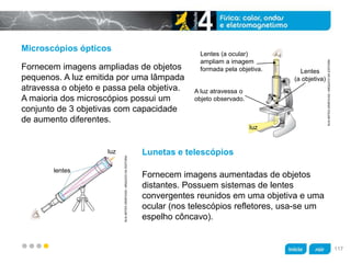 z
Microscópios ópticos
Lunetas e telescópios
Fornecem imagens ampliadas de objetos
pequenos. A luz emitida por uma lâmpada
atravessa o objeto e passa pela objetiva.
A maioria dos microscópios possui um
conjunto de 3 objetivas com capacidade
de aumento diferentes.
Fornecem imagens aumentadas de objetos
distantes. Possuem sistemas de lentes
convergentes reunidos em uma objetiva e uma
ocular (nos telescópios refletores, usa-se um
espelho côncavo).
KLNARTESGRÁFICAS/ARQUIVODAEDITORA
Lentes (a ocular)
ampliam a imagem
formada pela objetiva.
A luz atravessa o
objeto observado.
luz
Lentes
(a objetiva)
KLNARTESGRÁFICAS/ARQUIVODAEDITORA
lentes
luz
117
 