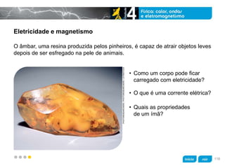 z
Eletricidade e magnetismo
• Como um corpo pode ficar
carregado com eletricidade?
O âmbar, uma resina produzida pelos pinheiros, é capaz de atrair objetos leves
depois de ser esfregado na pele de animais.
PHOTORESEARCHERS/PHOTORESEARCHERS/LATINSTOCK
• Quais as propriedades
de um ímã?
• O que é uma corrente elétrica?
118
 