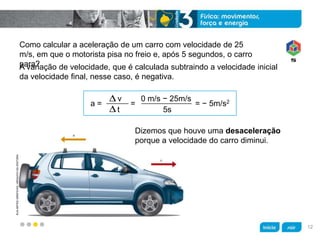 z
KLNARTESGRÁFICAS/ARQUIVODAEDITORA
Como calcular a aceleração de um carro com velocidade de 25
m/s, em que o motorista pisa no freio e, após 5 segundos, o carro
para?
Dizemos que houve uma desaceleração
porque a velocidade do carro diminui.
A variação de velocidade, que é calculada subtraindo a velocidade inicial
da velocidade final, nesse caso, é negativa.
a = = = − 5m/s2v
t
0 m/s − 25m/s
5s
12
 