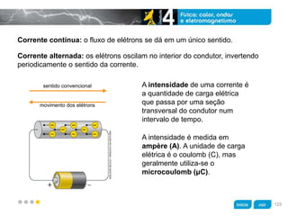 z
Corrente contínua: o fluxo de elétrons se dá em um único sentido.
A intensidade é medida em
ampère (A). A unidade de carga
elétrica é o coulomb (C), mas
geralmente utiliza-se o
microcoulomb (μC).
A intensidade de uma corrente é
a quantidade de carga elétrica
que passa por uma seção
transversal do condutor num
intervalo de tempo.
Corrente alternada: os elétrons oscilam no interior do condutor, invertendo
periodicamente o sentido da corrente.
sentido convencional
movimento dos elétrons
ADILSONSECCO/ARQUIVODAEDITORA
123
 