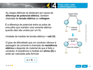 z
As cargas elétricas se deslocam por causa da
diferença de potencial elétrico, também
chamada de tensão elétrica ou voltagem.
O grau de dificuldade que um condutor oferece à
passagem da corrente é chamado de resistência
elétrica e depende do material de que é feito o
condutor. A resistência é medida em ohms (Ω) e
pode ser calculada pela fórmula:
Unidade de medida de tensão elétrica = volt (V)
É a diferença de potencial entre os polos de
uma pilha que mantém uma corrente elétrica
quando eles são unidos por um fio.
U = R · i
cargas totais
diferentes
material
isolante
cargas totais
iguais
fluxo de cargas
KLNARTESGRÁFICAS/ARQUIVODAEDITORA
124
 