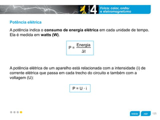 z
Potência elétrica
A potência elétrica de um aparelho está relacionada com a intensidade (i) de
corrente elétrica que passa em cada trecho do circuito e também com a
voltagem (U):
A potência indica o consumo de energia elétrica em cada unidade de tempo.
Ela é medida em watts (W).
P =
Energia
t
P = U · i
125
 