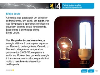 z
Efeito Joule
Nas lâmpadas incandescentes, a
energia elétrica é usada para aquecer
um filamento de tungstênio. Quando o
filamento atinge uma temperatura
próxima dos 2 600 ºC, ele passa a
emitir luz. Porém, boa parte da energia
é transformada em calor, o que diminui
muito o rendimento desse tipo
de lâmpada.
A energia que passa por um condutor
se transforma, em parte, em calor. Por
isso lâmpadas e aparelhos elétricos se
aquecem quando estão funcionando.
Esse efeito é conhecido como
Efeito Joule.
JACEK/KINO.COM.BR
126
 