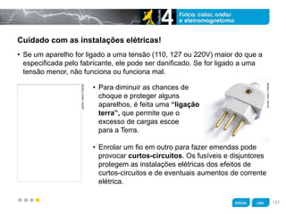 z
Cuidado com as instalações elétricas!
• Para diminuir as chances de
choque e proteger alguns
aparelhos, é feita uma “ligação
terra”, que permite que o
excesso de cargas escoe
para a Terra.
• Enrolar um fio em outro para fazer emendas pode
provocar curtos-circuitos. Os fusíveis e disjuntores
protegem as instalações elétricas dos efeitos de
curtos-circuitos e de eventuais aumentos de corrente
elétrica.
• Se um aparelho for ligado a uma tensão (110, 127 ou 220V) maior do que a
especificada pelo fabricante, ele pode ser danificado. Se for ligado a uma
tensão menor, não funciona ou funciona mal.
JACEK/KINO.COM.BR
JACEK/KINO.COM.BR
127
 