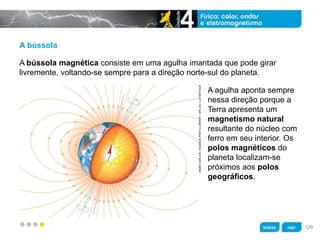 z
A bússola
A agulha aponta sempre
nessa direção porque a
Terra apresenta um
magnetismo natural
resultante do núcleo com
ferro em seu interior. Os
polos magnéticos do
planeta localizam-se
próximos aos polos
geográficos.
A bússola magnética consiste em uma agulha imantada que pode girar
livremente, voltando-se sempre para a direção norte-sul do planeta.
MARKGARLICK/SCIENCEPHOTOLIBRARY/SPLDC/LATINSTOCK
129
 