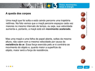 z
A queda dos corpos
Mas uma maçã e uma folha de papel aberta, soltas da mesma
altura, não caem com a mesma velocidade por causa da
resistência do ar. Essa força exercida pelo ar é contrária ao
movimento do objeto e, quanto maior a superfície do
objeto, maior será a força de resistência.
Uma maçã que foi solta e está caindo percorre uma trajetória
retilínea. Na foto vemos que a maçã percorre espaços cada vez
maiores no mesmo intervalo de tempo, ou seja, sua velocidade
aumenta e, portanto, a maçã está em movimento acelerado.
PHOTORESEARCHERS/PHOTORESEARCHERS/LATINSTOCK
13
 