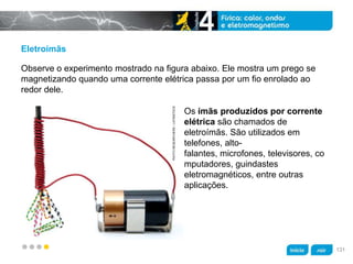 z
Eletroímãs
Os ímãs produzidos por corrente
elétrica são chamados de
eletroímãs. São utilizados em
telefones, alto-
falantes, microfones, televisores, co
mputadores, guindastes
eletromagnéticos, entre outras
aplicações.
Observe o experimento mostrado na figura abaixo. Ele mostra um prego se
magnetizando quando uma corrente elétrica passa por um fio enrolado ao
redor dele.
PHOTORESEARCHERS/LATINSTOCK
131
 