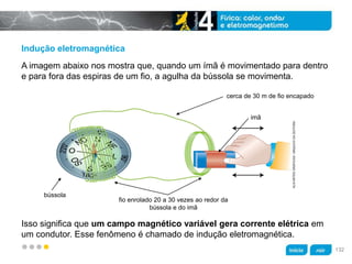 z
Indução eletromagnética
Isso significa que um campo magnético variável gera corrente elétrica em
um condutor. Esse fenômeno é chamado de indução eletromagnética.
A imagem abaixo nos mostra que, quando um ímã é movimentado para dentro
e para fora das espiras de um fio, a agulha da bússola se movimenta.
cerca de 30 m de fio encapado
bússola
fio enrolado 20 a 30 vezes ao redor da
bússola e do imã
imã
KLNARTESGRÁFICAS/ARQUIVODAEDITORA
132
 