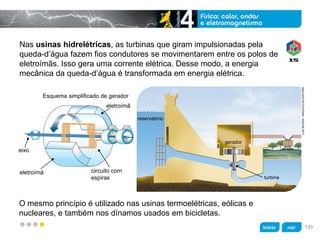 z
Nas usinas hidrelétricas, as turbinas que giram impulsionadas pela
queda-d’água fazem fios condutores se movimentarem entre os polos de
eletroímãs. Isso gera uma corrente elétrica. Desse modo, a energia
mecânica da queda-d’água é transformada em energia elétrica.
O mesmo princípio é utilizado nas usinas termoelétricas, eólicas e
nucleares, e também nos dínamos usados em bicicletas.
LUÍSMOURA/ARQUIVODAEDITORA
Esquema simplificado de gerador
eletroímã
eixo
eletroímã circuito com
espiras
reservatório
gerador
turbina
133
 