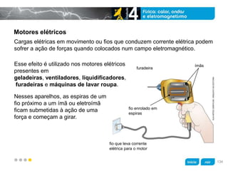 z
Motores elétricos
Cargas elétricas em movimento ou fios que conduzem corrente elétrica podem
sofrer a ação de forças quando colocados num campo eletromagnético.
Nesses aparelhos, as espiras de um
fio próximo a um ímã ou eletroímã
ficam submetidas à ação de uma
força e começam a girar.
furadeira
fio que leva corrente
elétrica para o motor
KLNARTESGRÁFICAS/ARQUIVODAEDITORA
ímãs
fio enrolado em
espiras
Esse efeito é utilizado nos motores elétricos
presentes em
geladeiras, ventiladores, liquidificadores,
furadeiras e máquinas de lavar roupa.
134
 