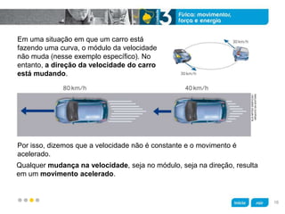 z
KLNARTESGRÁFICAS/
ARQUIVODAEDITORA
Em uma situação em que um carro está
fazendo uma curva, o módulo da velocidade
não muda (nesse exemplo específico). No
entanto, a direção da velocidade do carro
está mudando.
Qualquer mudança na velocidade, seja no módulo, seja na direção, resulta
em um movimento acelerado.
Por isso, dizemos que a velocidade não é constante e o movimento é
acelerado.
16
 