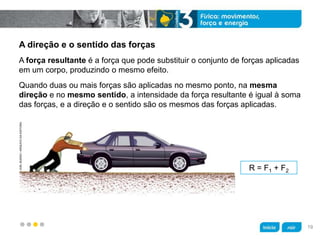 z
A direção e o sentido das forças
R = F1 + F2
Quando duas ou mais forças são aplicadas no mesmo ponto, na mesma
direção e no mesmo sentido, a intensidade da força resultante é igual à soma
das forças, e a direção e o sentido são os mesmos das forças aplicadas.
A força resultante é a força que pode substituir o conjunto de forças aplicadas
em um corpo, produzindo o mesmo efeito.
JOELBUENO/ARQUIVODAEDITORA
19
 