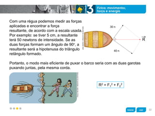 z
Com uma régua podemos medir as forças
aplicadas e encontrar a força
resultante, de acordo com a escala usada.
Por exemplo: se tiver 5 cm, a resultante
terá 50 newtons de intensidade. Se as
duas forças formam um ângulo de 90o
, a
resultante será a hipotenusa do triângulo
retângulo formado.
R2 = F1
2 + F2
2
Portanto, o modo mais eficiente de puxar o barco seria com as duas garotas
puxando juntas, pela mesma corda.
PAULONILSON/ARQUIVODAEDITORA
JOELBUENO/ARQUIVODAEDITORA
30 n
40 n
R
22
 