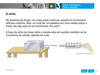 z
O atrito
Na ausência de forças, um corpo pode continuar sempre em movimento
retilíneo uniforme. Mas, se você der um peteleco em uma caneta sobre a
mesa, ela logo para de se movimentar. Por quê?
ADILSON SECCO / ARQUIVO DA EDITORA
A força de atrito da mesa sobre a caneta atua em sentido contrário ao do
movimento da caneta, opondo-se a ele.
24
 