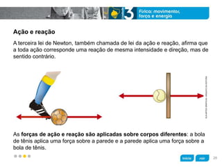 z
Ação e reação
As forças de ação e reação são aplicadas sobre corpos diferentes: a bola
de tênis aplica uma força sobre a parede e a parede aplica uma força sobre a
bola de tênis.
A terceira lei de Newton, também chamada de lei da ação e reação, afirma que
a toda ação corresponde uma reação de mesma intensidade e direção, mas de
sentido contrário.
KLNARTESGRÁFICAS/ARQUIVODAEDITORA
28
 
