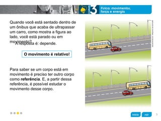 z
Quando você está sentado dentro de
um ônibus que acaba de ultrapassar
um carro, como mostra a figura ao
lado, você está parado ou em
movimento?
Para saber se um corpo está em
movimento é preciso ter outro corpo
como referência. E, a partir dessa
referência, é possível estudar o
movimento desse corpo.
O movimento é relativo!
A resposta é: depende.
ADILSONSECCO/ARQUIVODAEDITORA
3
 