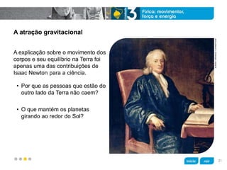 z
A atração gravitacional
A explicação sobre o movimento dos
corpos e seu equilíbrio na Terra foi
apenas uma das contribuições de
Isaac Newton para a ciência.
• Por que as pessoas que estão do
outro lado da Terra não caem?
• O que mantém os planetas
girando ao redor do Sol?
ALBUM/ORONOZ/LATINSTOCK
31
 