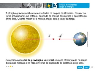 z
ADILSONSECCO/ARQUIVODAEDITORA
A atração gravitacional existe entre todos os corpos do Universo. O valor da
força gravitacional, no entanto, depende da massa dos corpos e da distância
entre eles. Quanto maior for a massa, maior será o valor da força.
De acordo com a lei da gravitação universal, matéria atrai matéria na razão
direta das massas e na razão inversa do quadrado da distância entre elas.
F –F
33
 