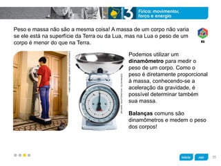 z
Peso e massa não são a mesma coisa! A massa de um corpo não varia
se ele está na superfície da Terra ou da Lua, mas na Lua o peso de um
corpo é menor do que na Terra.
Balanças comuns são
dinamômetros e medem o peso
dos corpos!
Podemos utilizar um
dinamômetro para medir o
peso de um corpo. Como o
peso é diretamente proporcional
à massa, conhecendo-se a
aceleração da gravidade, é
possível determinar também
sua massa.
JIRIHERA/SHUTTERSTOCK/GLOWIMAGES
FABIOCOLOMBINI/ACERVODOFOTÓGRAFO
35
 