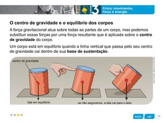 z
O centro de gravidade e o equilíbrio dos corpos
Um corpo está em equilíbrio quando a linha vertical que passa pelo seu centro
de gravidade cai dentro de sua base de sustentação.
A força gravitacional atua sobre todas as partes de um corpo, mas podemos
substituir essas forças por uma força resultante que é aplicada sobre o centro
de gravidade do corpo.
centro de gravidade
PAULONILSON/ARQUIVODAEDITORA
lata em equilíbrio se não seguramos, a lata cai para o lado
36
 