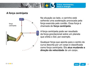 z
A força centrípeta
Na situação ao lado, o carrinho está
sofrendo uma aceleração provocada pela
força exercida pelo cordão. Essa força é
chamada de força centrípeta.
Qualquer força que aponta para o centro da
curva descrita por um corpo é classificada
como força centrípeta. Ela atua mudando a
direção da velocidade de um corpo.
A força centrípeta pode ser resultado
da força gravitacional sobre um planeta
que orbita o Sol, por exemplo.
LUÍSMOURA/ARQUIVODAEDITORA
força
centrípeta
37
 