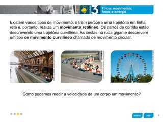 z
Existem vários tipos de movimento: o trem percorre uma trajetória em linha
reta e, portanto, realiza um movimento retilíneo. Os carros de corrida estão
descrevendo uma trajetória curvilínea. As cestas na roda gigante descrevem
um tipo de movimento curvilíneo chamado de movimento circular.
Como podemos medir a velocidade de um corpo em movimento?
FABIOCOLOMBINI/ACERVODOFOTÓGRAFO
VITTALY/SHUTTERSTOCK/GLOWIMAGES
OTAVIODIASDEOLIVEIRA/FOLHAPRESS
4
 