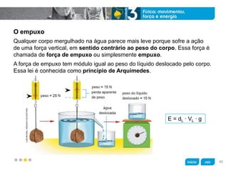 z
O empuxo
A força de empuxo tem módulo igual ao peso do líquido deslocado pelo corpo.
Essa lei é conhecida como princípio de Arquimedes.
Qualquer corpo mergulhado na água parece mais leve porque sofre a ação
de uma força vertical, em sentido contrário ao peso do corpo. Essa força é
chamada de força de empuxo ou simplesmente empuxo.
E = dL ∙ VL ∙ g
LUISMOURA/ARQUIVODAEDITORA
40
 