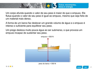 z
Um corpo afunda quando o valor de seu peso é maior do que o empuxo. Ele
flutua quando o valor de seu peso é igual ao empuxo, mesmo que seja feito de
um material mais denso.
A forma de um barco faz deslocar um grande volume de água e o empuxo é
intenso o suficiente para equilibrar seu peso.
Um prego desloca muito pouca água ao ser submerso, o que provoca um
empuxo incapaz de sustentar seu peso.
KLNARTESGRÁFICAS/ARQUIVODAEDITORA
peso do barco = 500 N
empuxo = 500 N
41
 